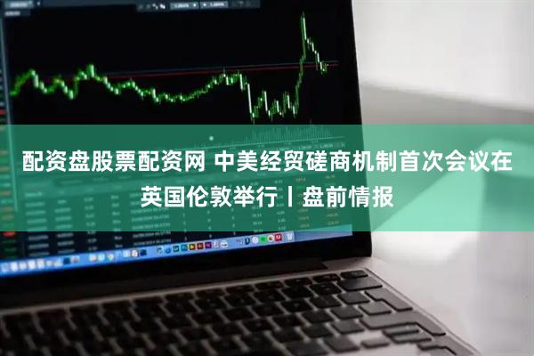配资盘股票配资网 中美经贸磋商机制首次会议在英国伦敦举行丨盘前情报