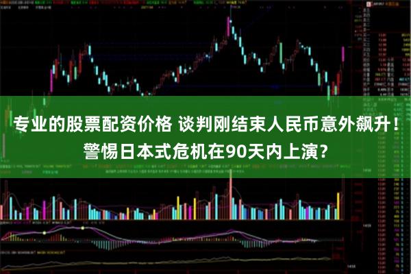 专业的股票配资价格 谈判刚结束人民币意外飙升！警惕日本式危机在90天内上演？