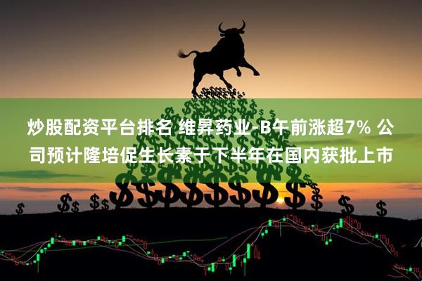 炒股配资平台排名 维昇药业-B午前涨超7% 公司预计隆培促生长素于下半年在国内获批上市