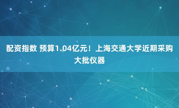 配资指数 预算1.04亿元！上海交通大学近期采购大批仪器