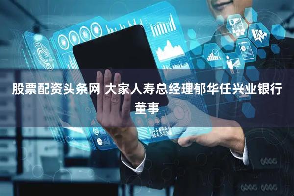 股票配资头条网 大家人寿总经理郁华任兴业银行董事