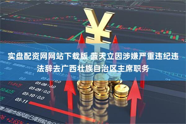 实盘配资网网站下载版 蓝天立因涉嫌严重违纪违法辞去广西壮族自治区主席职务