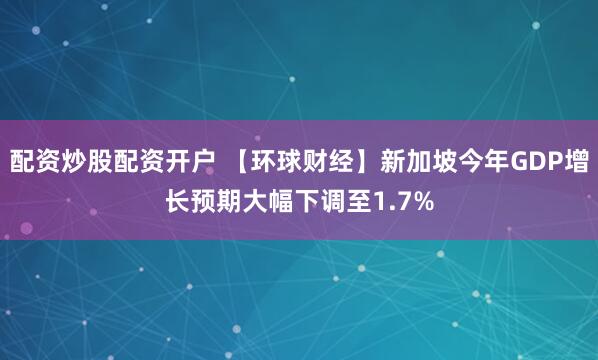 配资炒股配资开户 【环球财经】新加坡今年GDP增长预期大幅下调至1.7%