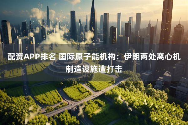 配资APP排名 国际原子能机构：伊朗两处离心机制造设施遭打击