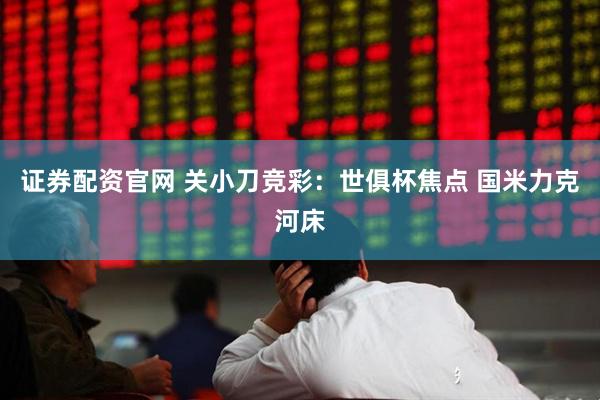 证券配资官网 关小刀竞彩：世俱杯焦点 国米力克河床