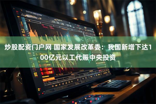 炒股配资门户网 国家发展改革委：我国新增下达100亿元以工代赈中央投资