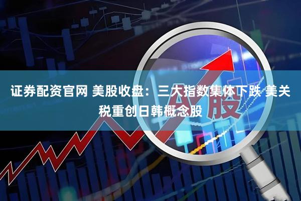 证券配资官网 美股收盘：三大指数集体下跌 美关税重创日韩概念股