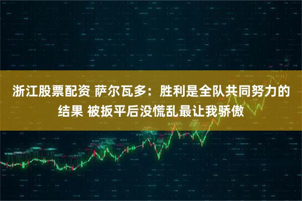 浙江股票配资 萨尔瓦多：胜利是全队共同努力的结果 被扳平后没慌乱最让我骄傲