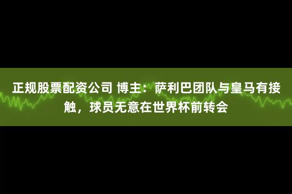正规股票配资公司 博主：萨利巴团队与皇马有接触，球员无意在世界杯前转会