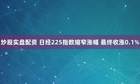 炒股实盘配资 日经225指数缩窄涨幅 最终收涨0.1%